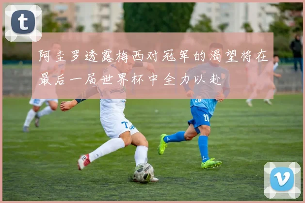 阿圭罗透露梅西对冠军的渴望将在最后一届世界杯中全力以赴