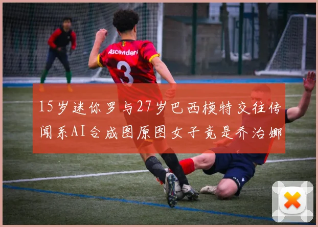 15岁迷你罗与27岁巴西模特交往传闻系AI合成图原图女子竟是乔治娜