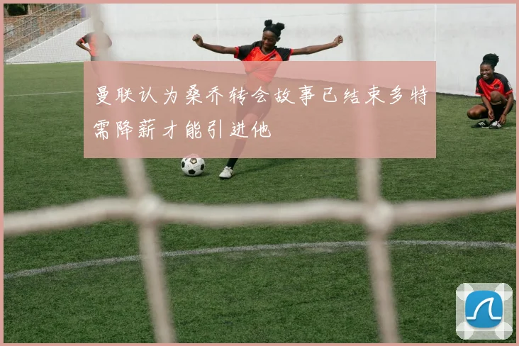 曼联认为桑乔转会故事已结束多特需降薪才能引进他