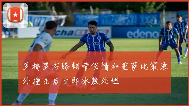 罗梅罗右膝韧带伤情加重萨比策意外撞击后立即冰敷处理