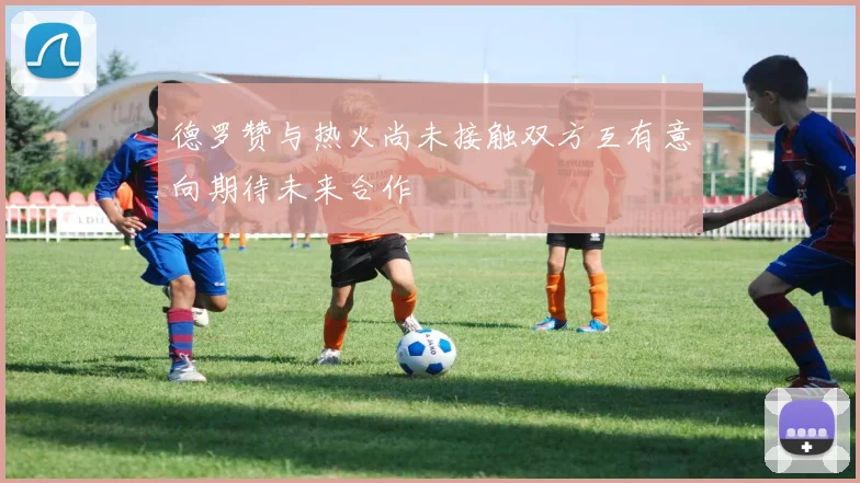 德罗赞与热火尚未接触双方互有意向期待未来合作