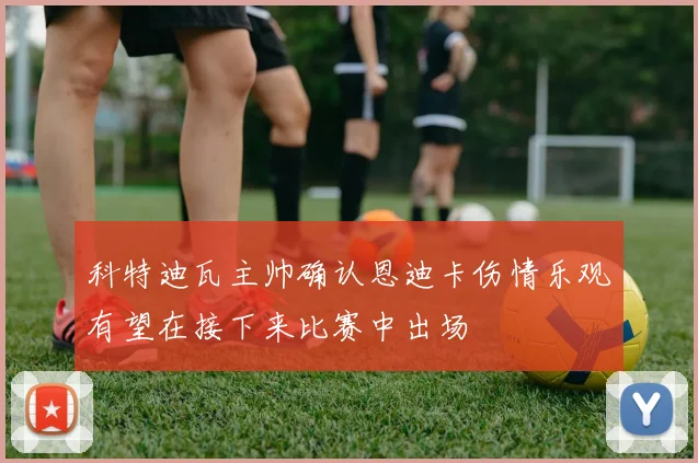 科特迪瓦主帅确认恩迪卡伤情乐观有望在接下来比赛中出场