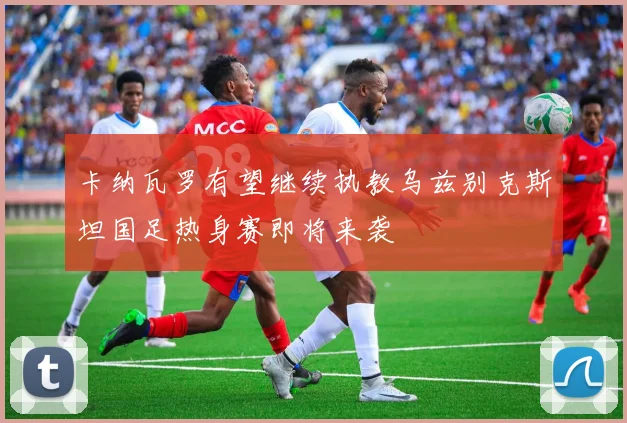 卡纳瓦罗有望继续执教乌兹别克斯坦国足热身赛即将来袭