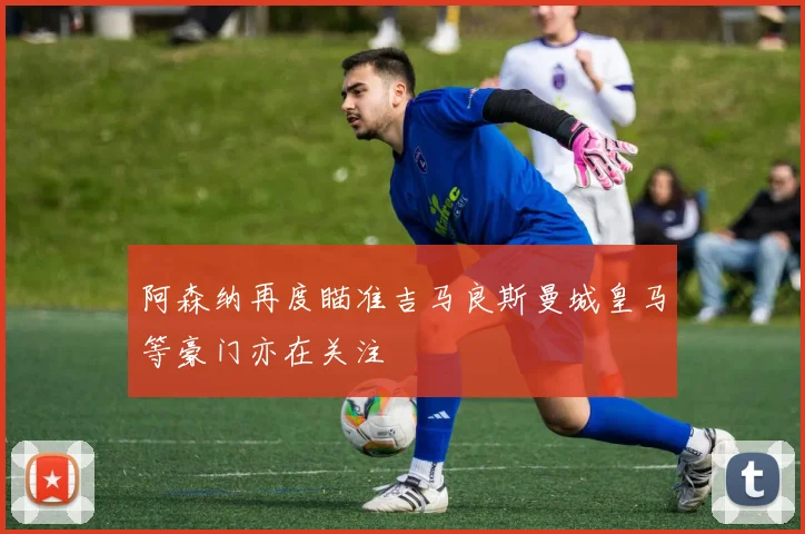 阿森纳再度瞄准吉马良斯曼城皇马等豪门亦在关注