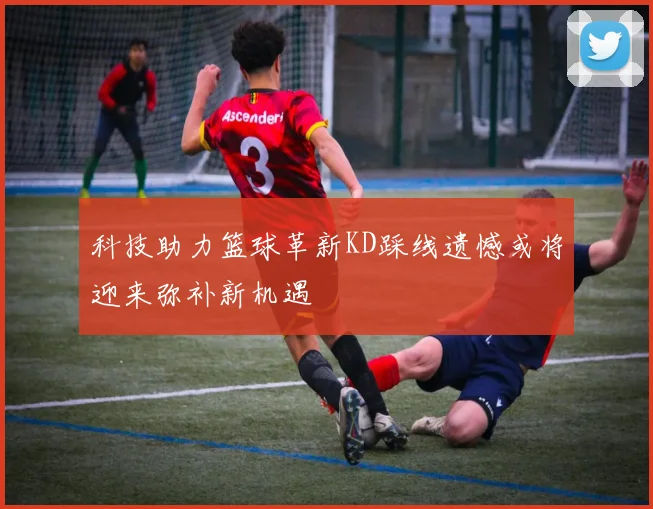 科技助力篮球革新KD踩线遗憾或将迎来弥补新机遇