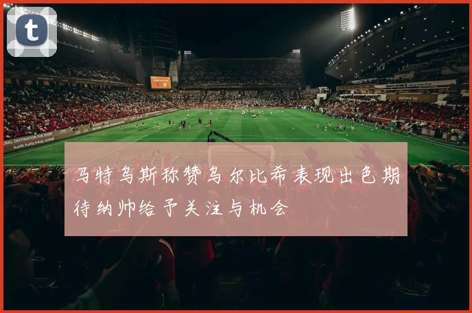 马特乌斯称赞乌尔比希表现出色期待纳帅给予关注与机会