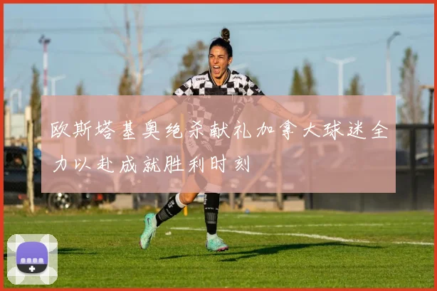 欧斯塔基奥绝杀献礼加拿大球迷全力以赴成就胜利时刻