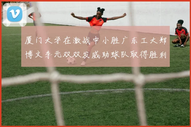 厦门大学在激战中小胜广东工大郑博文李元双双发威助球队取得胜利