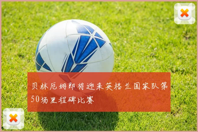 贝林厄姆即将迎来英格兰国家队第50场里程碑比赛