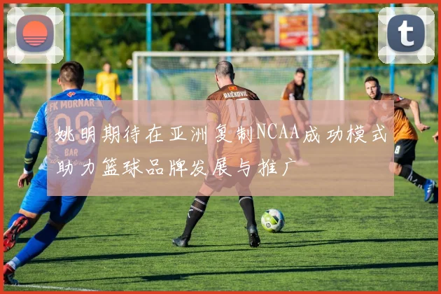 姚明期待在亚洲复制NCAA成功模式助力篮球品牌发展与推广