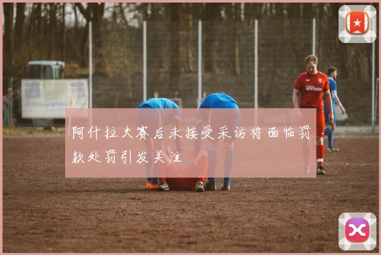 阿什拉夫赛后未接受采访将面临罚款处罚引发关注