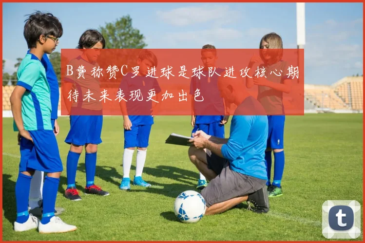 B费称赞C罗进球是球队进攻核心期待未来表现更加出色
