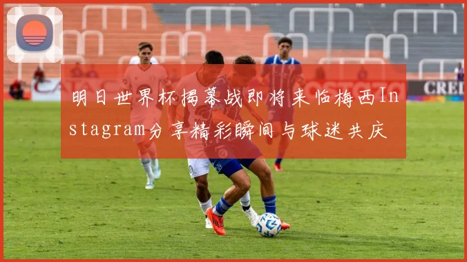 明日世界杯揭幕战即将来临梅西Instagram分享精彩瞬间与球迷共庆