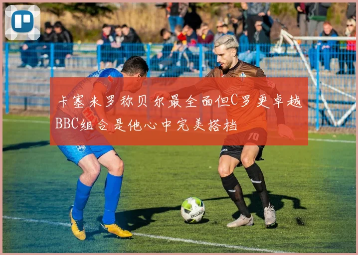 卡塞米罗称贝尔最全面但C罗更卓越BBC组合是他心中完美搭档
