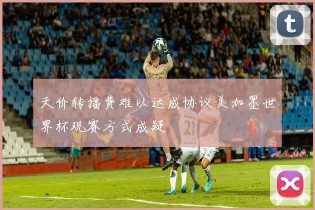 天价转播费难以达成协议美加墨世界杯观赛方式成疑