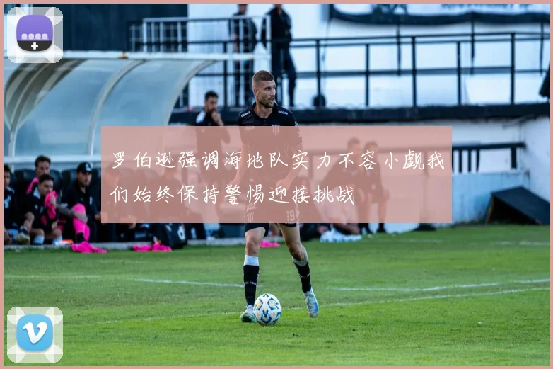 罗伯逊强调海地队实力不容小觑我们始终保持警惕迎接挑战