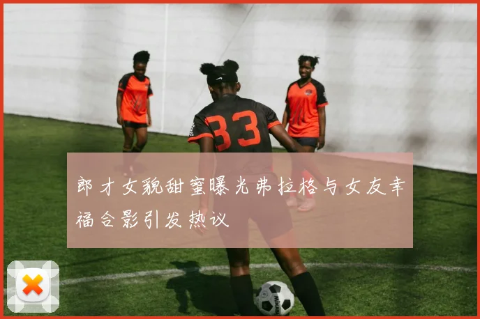 郎才女貌甜蜜曝光弗拉格与女友幸福合影引发热议