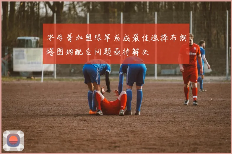 字母哥加盟绿军或成最佳选择布朗塔图姆配合问题亟待解决