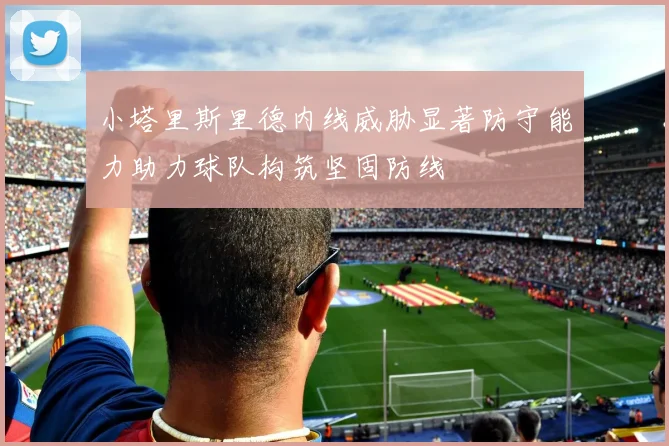 小塔里斯里德内线威胁显著防守能力助力球队构筑坚固防线
