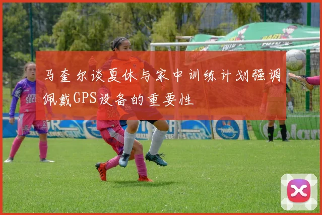 马奎尔谈夏休与家中训练计划强调佩戴GPS设备的重要性