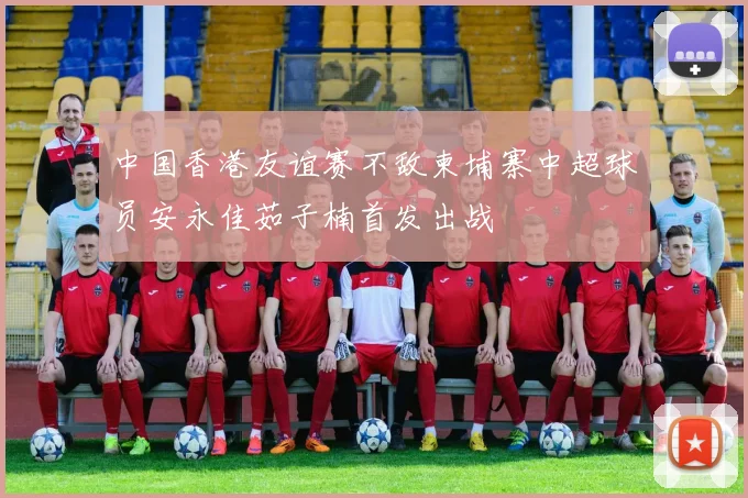 中国香港友谊赛不敌柬埔寨中超球员安永佳茹子楠首发出战