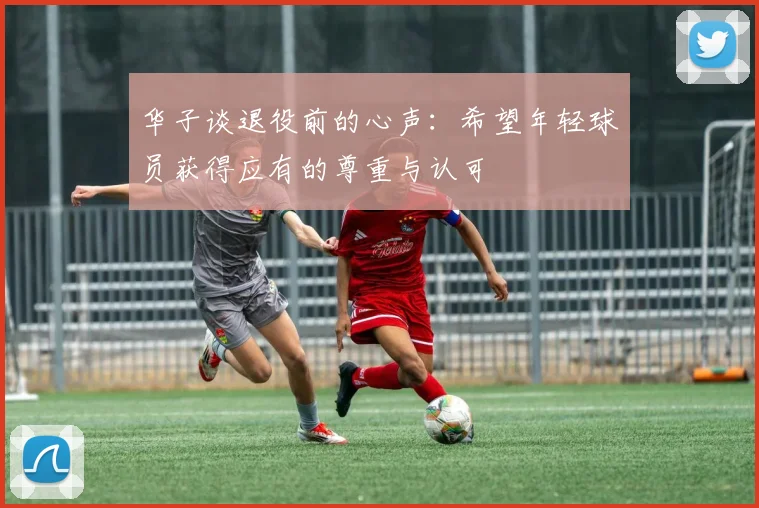华子谈退役前的心声：希望年轻球员获得应有的尊重与认可